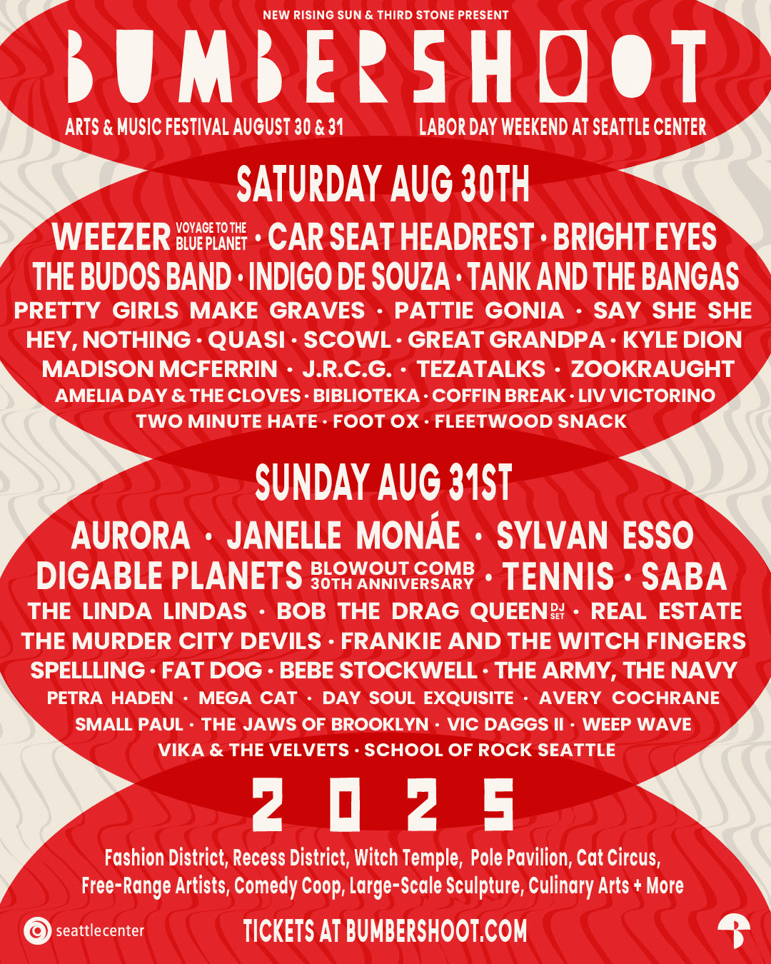 Saturday, August 30

Weezer - Voyage to the Blue Planet, Car Seat Headrest, Bright Eyes, The Budos Band, Indigo De Souza, Tank and the Bangas,  Pretty Girls Make Graves, Pattie Gonia ("DJ Set"), Say She She, Hey, Nothing, Quasi, Scowl, Great Grandpa, Madison McFerrin, Kyle Dion, J.R.C.G., Tezatalks, Amelia Day & the Cloves, Zookraght, Biblioteka, Coffin Break, Two Minute Hate, Liv Victorino, Foot Ox, Fleetwood Snack



Sunday, August 31

Aurora, Janelle Monáe, Sylvan Esso, Digable Planets - Blowout Comb 30th Anniversary, Tennis, Saba, The Linda Lindas, Bob the Drag Queen ("DJ Set"), Real Estate, The Murder City Devils, Frankie and the Witch Fingers, Spellling, Fat Dog, Bebe Stockwell, The Army, the Navy, Petra Haden, Mega Cat, Day Soul Exquisite, Small Paul, Avery Cochrane, The Jaws of Brooklyn, Vic Daggs II, Weep Wave, Vika & the Velvets, School of Rock Seattle

